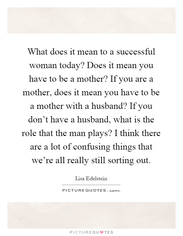 What does it mean to a successful woman today? Does it mean you have to be a mother? If you are a mother, does it mean you have to be a mother with a husband? If you don't have a husband, what is the role that the man plays? I think there are a lot of confusing things that we're all really still sorting out Picture Quote #1