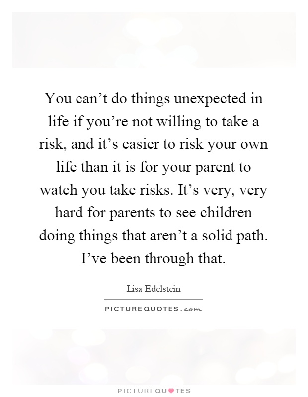 You can't do things unexpected in life if you're not willing to take a risk, and it's easier to risk your own life than it is for your parent to watch you take risks. It's very, very hard for parents to see children doing things that aren't a solid path. I've been through that Picture Quote #1