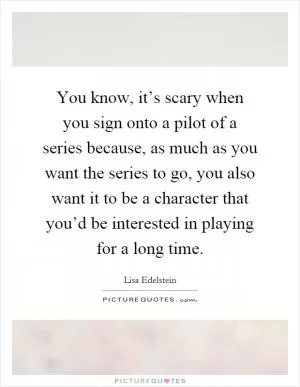 You know, it’s scary when you sign onto a pilot of a series because, as much as you want the series to go, you also want it to be a character that you’d be interested in playing for a long time Picture Quote #1