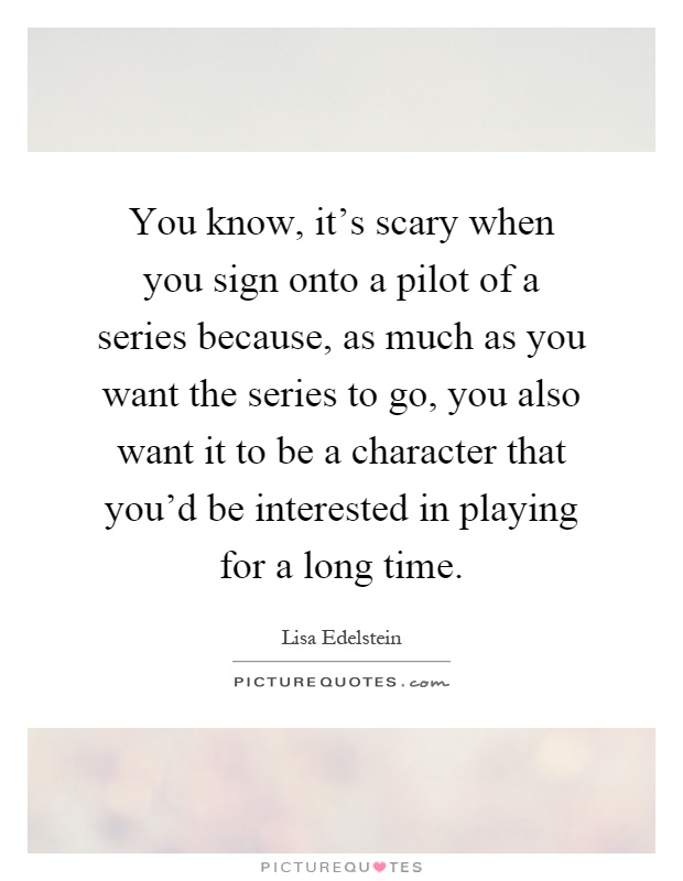 You know, it's scary when you sign onto a pilot of a series because, as much as you want the series to go, you also want it to be a character that you'd be interested in playing for a long time Picture Quote #1