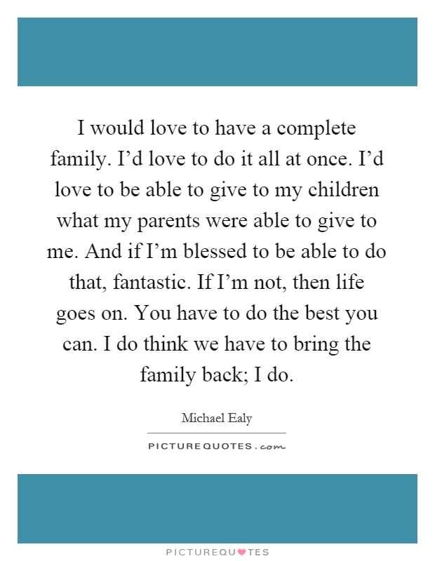 I would love to have a complete family. I'd love to do it all at once. I'd love to be able to give to my children what my parents were able to give to me. And if I'm blessed to be able to do that, fantastic. If I'm not, then life goes on. You have to do the best you can. I do think we have to bring the family back; I do Picture Quote #1