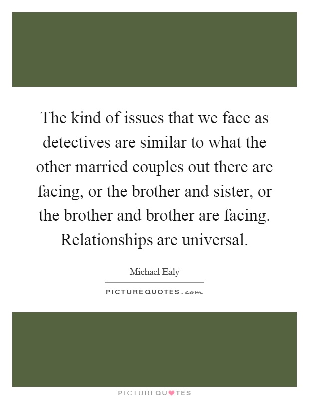 The kind of issues that we face as detectives are similar to what the other married couples out there are facing, or the brother and sister, or the brother and brother are facing. Relationships are universal Picture Quote #1