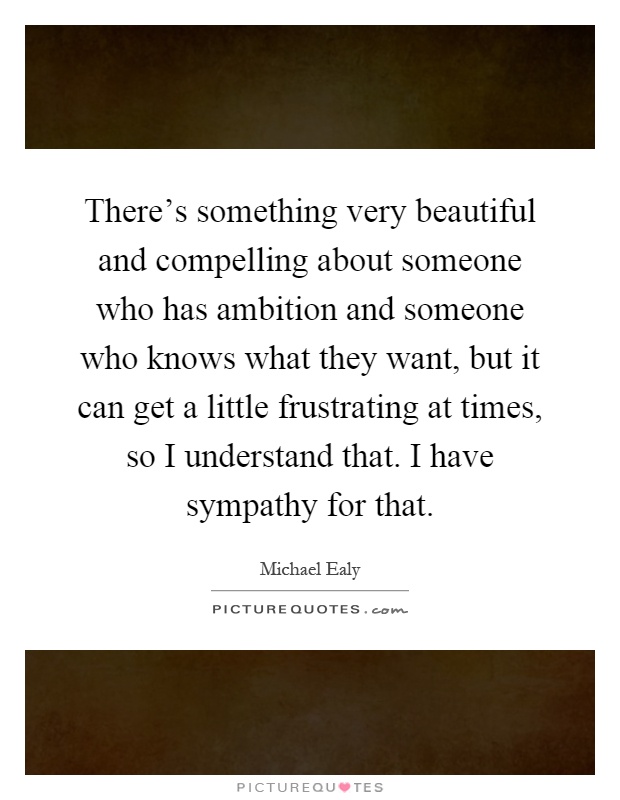 There's something very beautiful and compelling about someone who has ambition and someone who knows what they want, but it can get a little frustrating at times, so I understand that. I have sympathy for that Picture Quote #1