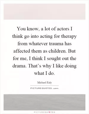 You know, a lot of actors I think go into acting for therapy from whatever trauma has affected them as children. But for me, I think I sought out the drama. That’s why I like doing what I do Picture Quote #1
