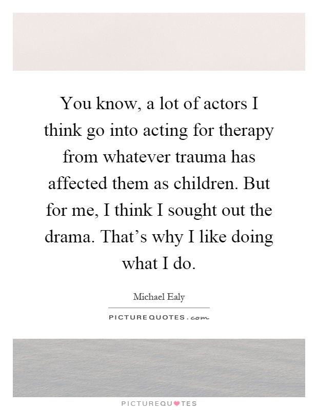 You know, a lot of actors I think go into acting for therapy from whatever trauma has affected them as children. But for me, I think I sought out the drama. That's why I like doing what I do Picture Quote #1