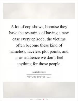 A lot of cop shows, because they have the restraints of having a new case every episode, the victims often become these kind of nameless, faceless plot points, and as an audience we don’t feel anything for those people Picture Quote #1