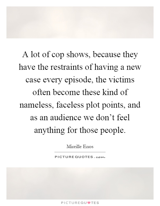 A lot of cop shows, because they have the restraints of having a new case every episode, the victims often become these kind of nameless, faceless plot points, and as an audience we don't feel anything for those people Picture Quote #1