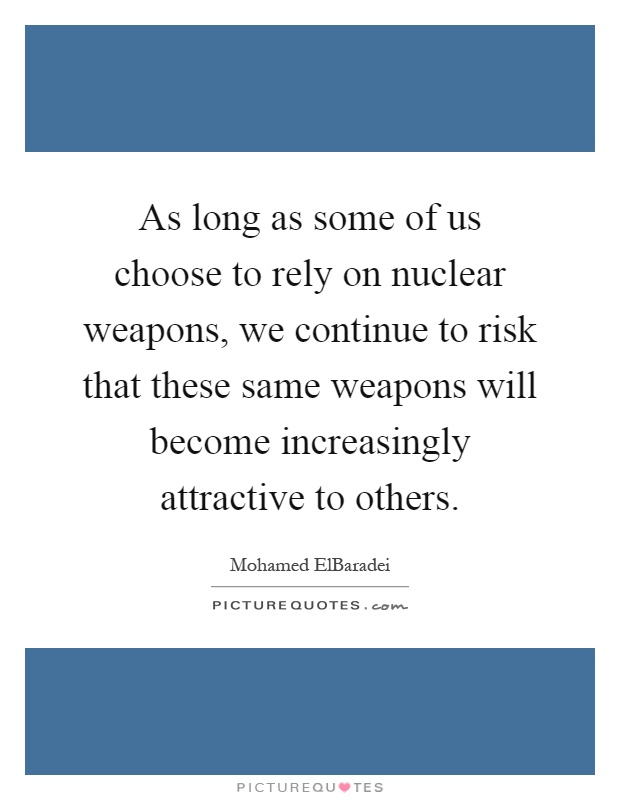 As long as some of us choose to rely on nuclear weapons, we continue to risk that these same weapons will become increasingly attractive to others Picture Quote #1