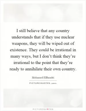 I still believe that any country understands that if they use nuclear weapons, they will be wiped out of existence. They could be irrational in many ways, but I don’t think they’re irrational to the point that they’re ready to annihilate their own country Picture Quote #1