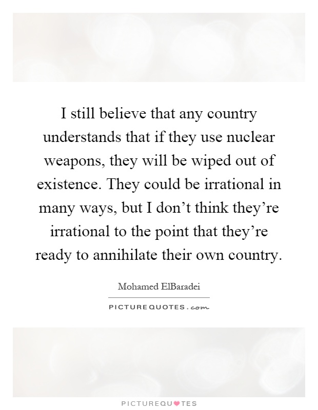 I still believe that any country understands that if they use nuclear weapons, they will be wiped out of existence. They could be irrational in many ways, but I don't think they're irrational to the point that they're ready to annihilate their own country Picture Quote #1