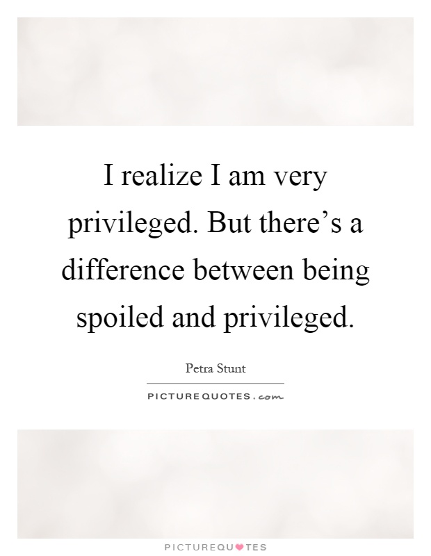 I realize I am very privileged. But there's a difference between being spoiled and privileged Picture Quote #1
