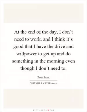 At the end of the day, I don’t need to work, and I think it’s good that I have the drive and willpower to get up and do something in the morning even though I don’t need to Picture Quote #1