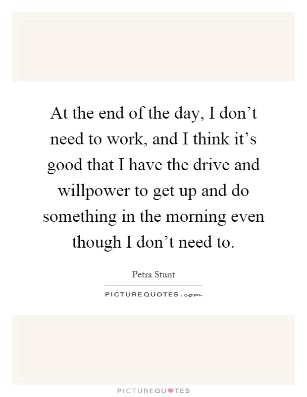 At the end of the day, I don't need to work, and I think it's good that I have the drive and willpower to get up and do something in the morning even though I don't need to Picture Quote #1