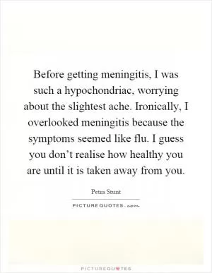 Before getting meningitis, I was such a hypochondriac, worrying about the slightest ache. Ironically, I overlooked meningitis because the symptoms seemed like flu. I guess you don’t realise how healthy you are until it is taken away from you Picture Quote #1