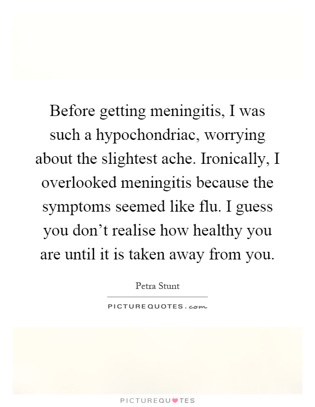 Before getting meningitis, I was such a hypochondriac, worrying about the slightest ache. Ironically, I overlooked meningitis because the symptoms seemed like flu. I guess you don't realise how healthy you are until it is taken away from you Picture Quote #1