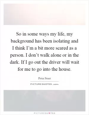 So in some ways my life, my background has been isolating and I think I’m a bit more scared as a person. I don’t walk alone or in the dark. If I go out the driver will wait for me to go into the house Picture Quote #1