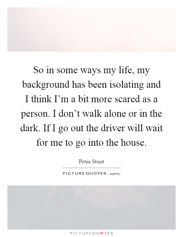 So in some ways my life, my background has been isolating and I think I'm a bit more scared as a person. I don't walk alone or in the dark. If I go out the driver will wait for me to go into the house Picture Quote #1