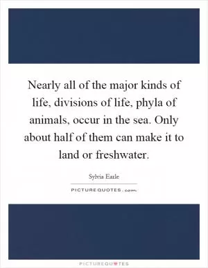 Nearly all of the major kinds of life, divisions of life, phyla of animals, occur in the sea. Only about half of them can make it to land or freshwater Picture Quote #1