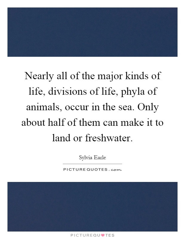 Nearly all of the major kinds of life, divisions of life, phyla of animals, occur in the sea. Only about half of them can make it to land or freshwater Picture Quote #1