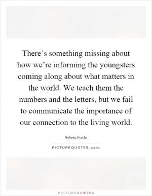 There’s something missing about how we’re informing the youngsters coming along about what matters in the world. We teach them the numbers and the letters, but we fail to communicate the importance of our connection to the living world Picture Quote #1