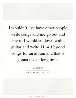 I wouldn’t just have other people write songs and me go out and sing it. I would sit down with a guitar and write 11 or 12 good songs for an album and that is gonna take a long time Picture Quote #1