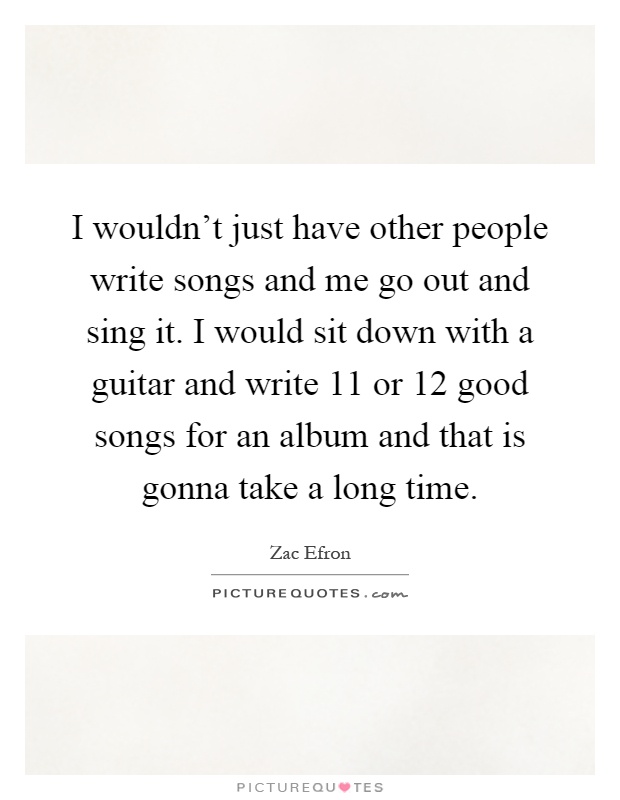 I wouldn't just have other people write songs and me go out and sing it. I would sit down with a guitar and write 11 or 12 good songs for an album and that is gonna take a long time Picture Quote #1
