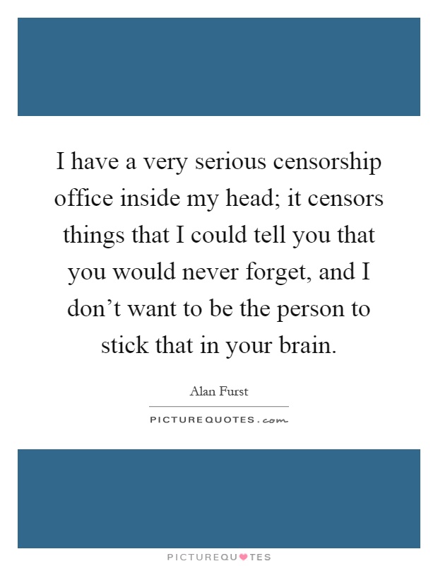 I have a very serious censorship office inside my head; it censors things that I could tell you that you would never forget, and I don't want to be the person to stick that in your brain Picture Quote #1