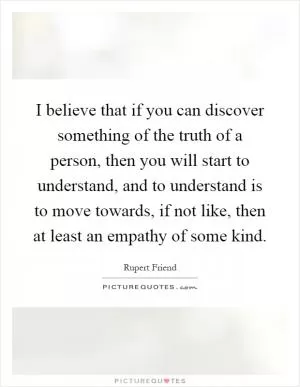 I believe that if you can discover something of the truth of a person, then you will start to understand, and to understand is to move towards, if not like, then at least an empathy of some kind Picture Quote #1