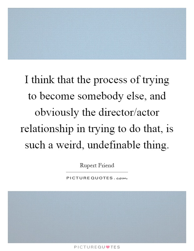 I think that the process of trying to become somebody else, and obviously the director/actor relationship in trying to do that, is such a weird, undefinable thing Picture Quote #1
