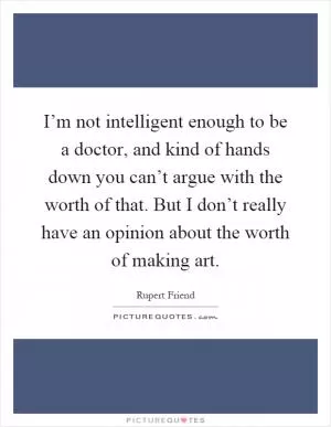 I’m not intelligent enough to be a doctor, and kind of hands down you can’t argue with the worth of that. But I don’t really have an opinion about the worth of making art Picture Quote #1