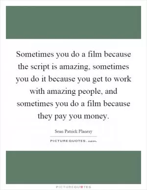 Sometimes you do a film because the script is amazing, sometimes you do it because you get to work with amazing people, and sometimes you do a film because they pay you money Picture Quote #1