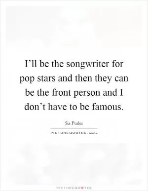 I’ll be the songwriter for pop stars and then they can be the front person and I don’t have to be famous Picture Quote #1