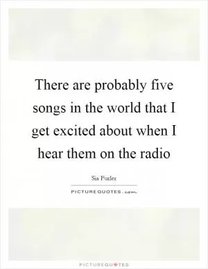 There are probably five songs in the world that I get excited about when I hear them on the radio Picture Quote #1