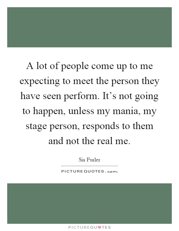 A lot of people come up to me expecting to meet the person they have seen perform. It's not going to happen, unless my mania, my stage person, responds to them and not the real me Picture Quote #1