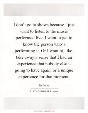 I don’t go to shows because I just want to listen to the music performed live. I want to get to know the person who’s performing it. Or I want to, like, take away a sense that I had an experience that nobody else is going to have again, or a unique experience for that moment Picture Quote #1