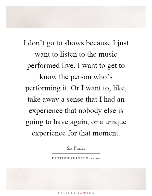 I don't go to shows because I just want to listen to the music performed live. I want to get to know the person who's performing it. Or I want to, like, take away a sense that I had an experience that nobody else is going to have again, or a unique experience for that moment Picture Quote #1