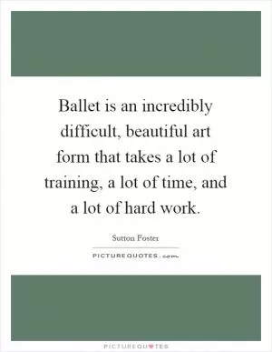 Ballet is an incredibly difficult, beautiful art form that takes a lot of training, a lot of time, and a lot of hard work Picture Quote #1