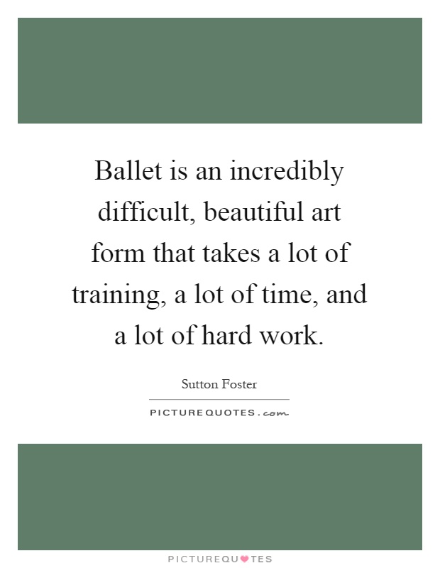 Ballet is an incredibly difficult, beautiful art form that takes a lot of training, a lot of time, and a lot of hard work Picture Quote #1