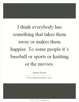 I think everybody has something that takes them away or makes them happier. To some people it’s baseball or sports or knitting or the movies Picture Quote #1