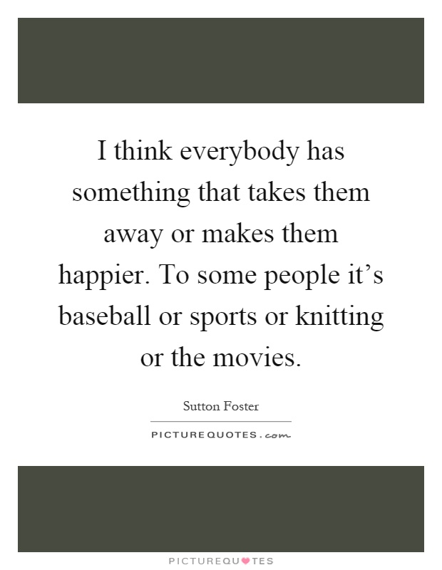 I think everybody has something that takes them away or makes them happier. To some people it's baseball or sports or knitting or the movies Picture Quote #1