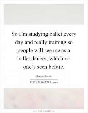 So I’m studying ballet every day and really training so people will see me as a ballet dancer, which no one’s seen before Picture Quote #1