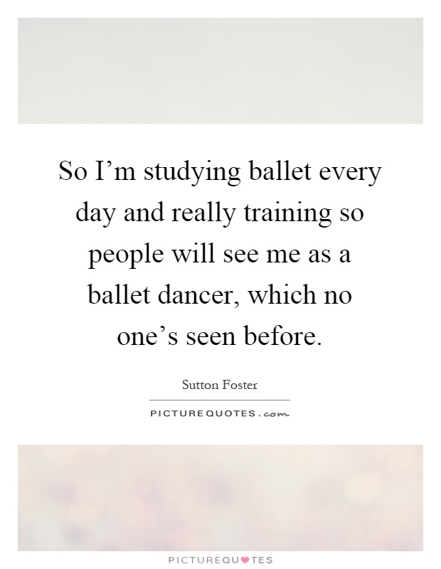 So I'm studying ballet every day and really training so people will see me as a ballet dancer, which no one's seen before Picture Quote #1