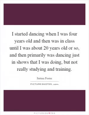 I started dancing when I was four years old and then was in class until I was about 20 years old or so, and then primarily was dancing just in shows that I was doing, but not really studying and training Picture Quote #1
