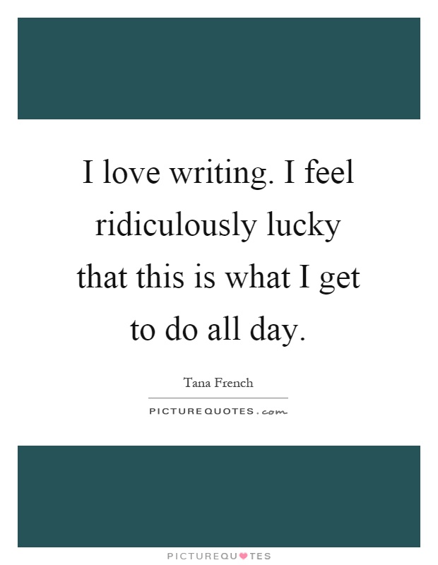 I love writing. I feel ridiculously lucky that this is what I get to do all day Picture Quote #1
