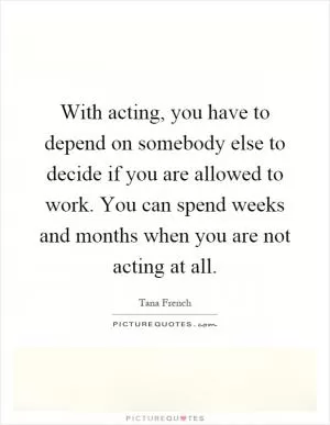 With acting, you have to depend on somebody else to decide if you are allowed to work. You can spend weeks and months when you are not acting at all Picture Quote #1