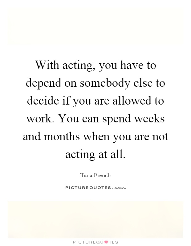 With acting, you have to depend on somebody else to decide if you are allowed to work. You can spend weeks and months when you are not acting at all Picture Quote #1