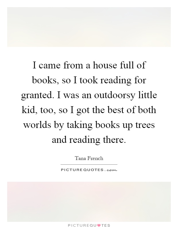 I came from a house full of books, so I took reading for granted. I was an outdoorsy little kid, too, so I got the best of both worlds by taking books up trees and reading there Picture Quote #1