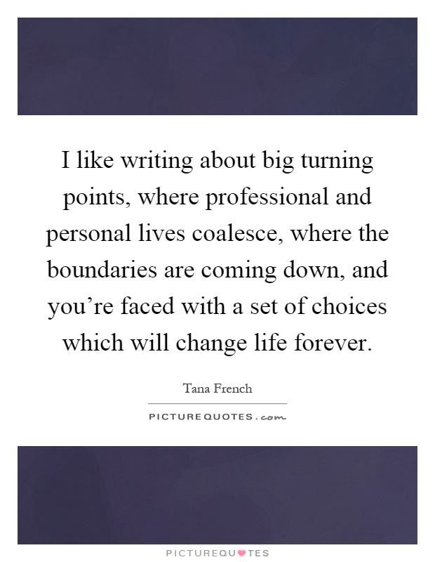 I like writing about big turning points, where professional and personal lives coalesce, where the boundaries are coming down, and you're faced with a set of choices which will change life forever Picture Quote #1