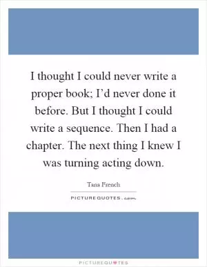 I thought I could never write a proper book; I’d never done it before. But I thought I could write a sequence. Then I had a chapter. The next thing I knew I was turning acting down Picture Quote #1