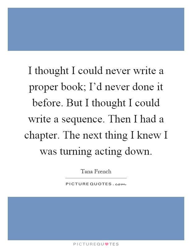 I thought I could never write a proper book; I'd never done it before. But I thought I could write a sequence. Then I had a chapter. The next thing I knew I was turning acting down Picture Quote #1
